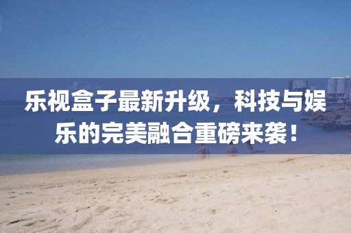 乐视盒子最新升级，科技与娱乐的完美融合重磅来袭！