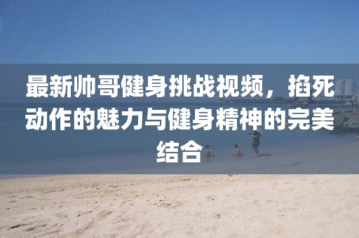 最新帅哥健身挑战视频，掐死动作的魅力与健身精神的完美结合