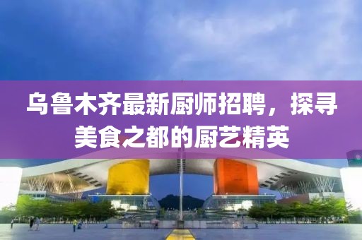 乌鲁木齐最新厨师招聘，探寻美食之都的厨艺精英