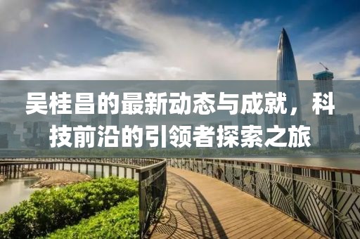 吴桂昌的最新动态与成就，科技前沿的引领者探索之旅