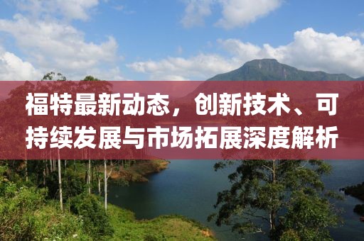 福特最新动态，创新技术、可持续发展与市场拓展深度解析