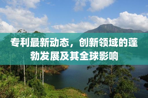 专利最新动态，创新领域的蓬勃发展及其全球影响