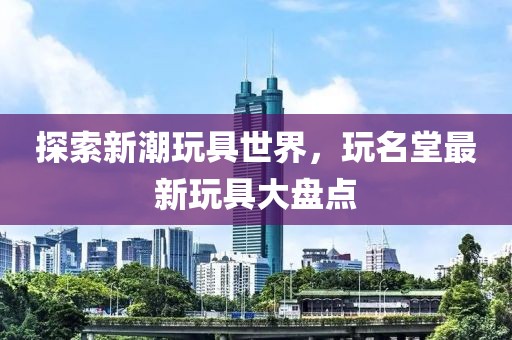 探索新潮玩具世界，玩名堂最新玩具大盘点