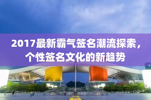 2017最新霸气签名潮流探索，个性签名文化的新趋势