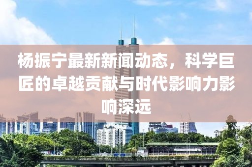 杨振宁最新新闻动态，科学巨匠的卓越贡献与时代影响力影响深远