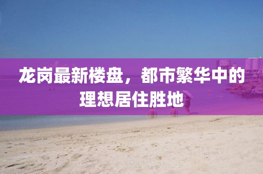 龙岗最新楼盘，都市繁华中的理想居住胜地