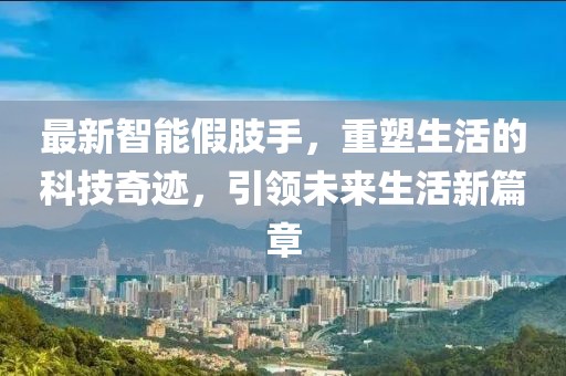 最新智能假肢手，重塑生活的科技奇迹，引领未来生活新篇章