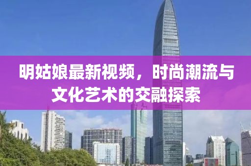 明姑娘最新视频，时尚潮流与文化艺术的交融探索