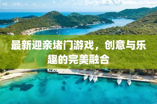 最新迎亲堵门游戏，创意与乐趣的完美融合