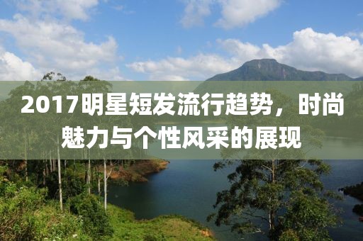 2017明星短发流行趋势，时尚魅力与个性风采的展现