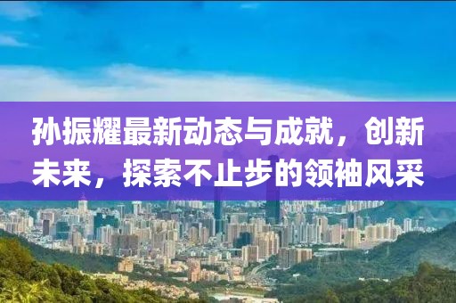 孙振耀最新动态与成就，创新未来，探索不止步的领袖风采
