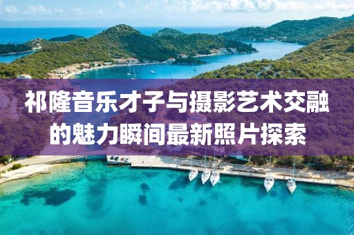 祁隆音乐才子与摄影艺术交融的魅力瞬间最新照片探索