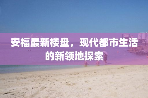 安福最新楼盘，现代都市生活的新领地探索