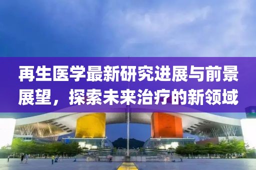 再生医学最新研究进展与前景展望，探索未来治疗的新领域