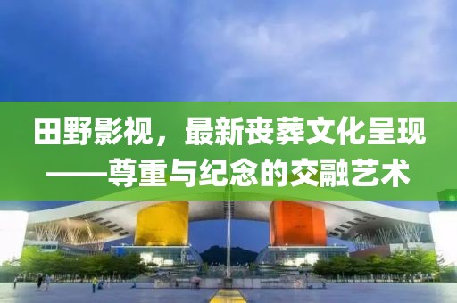 田野影视，最新丧葬文化呈现——尊重与纪念的交融艺术