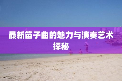 最新笛子曲的魅力与演奏艺术探秘