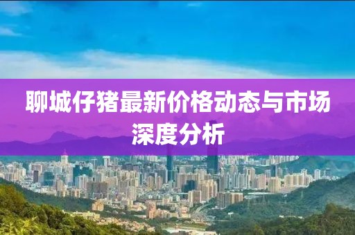 聊城仔猪最新价格动态与市场深度分析