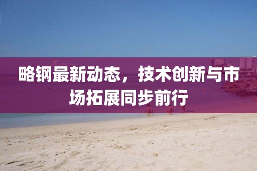 略钢最新动态，技术创新与市场拓展同步前行