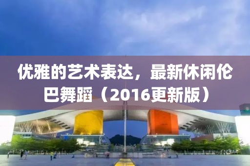 优雅的艺术表达，最新休闲伦巴舞蹈（2016更新版）