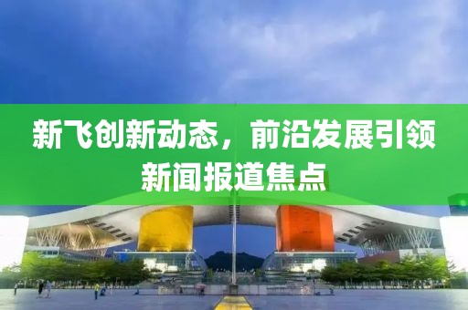 新飞创新动态，前沿发展引领新闻报道焦点