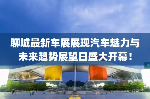 聊城最新车展展现汽车魅力与未来趋势展望日盛大开幕！