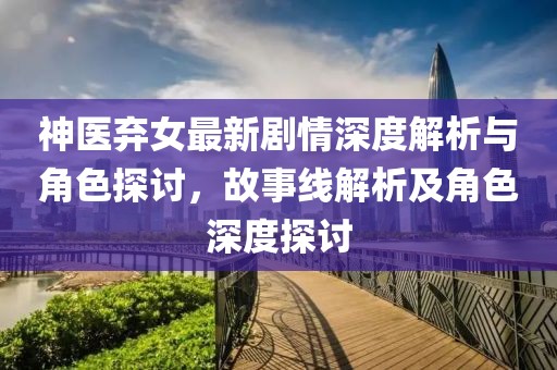 神医弃女最新剧情深度解析与角色探讨，故事线解析及角色深度探讨