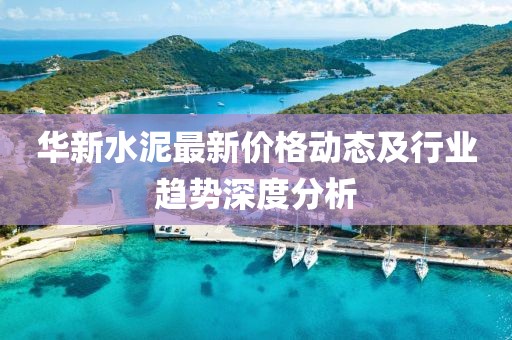 华新水泥最新价格动态及行业趋势深度分析