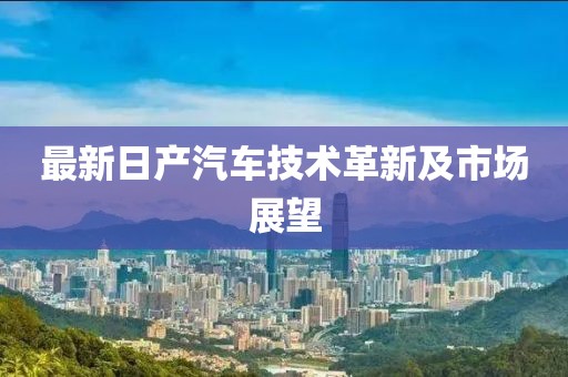 最新日产汽车技术革新及市场展望