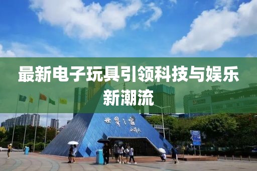 最新电子玩具引领科技与娱乐新潮流