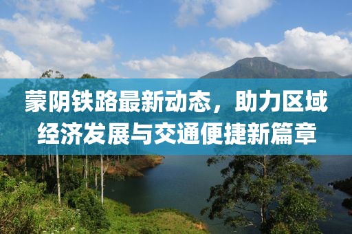 蒙阴铁路最新动态，助力区域经济发展与交通便捷新篇章
