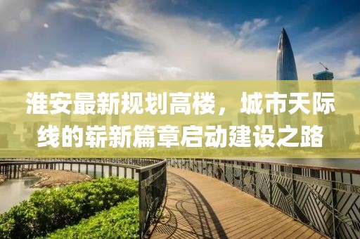 淮安最新规划高楼，城市天际线的崭新篇章启动建设之路