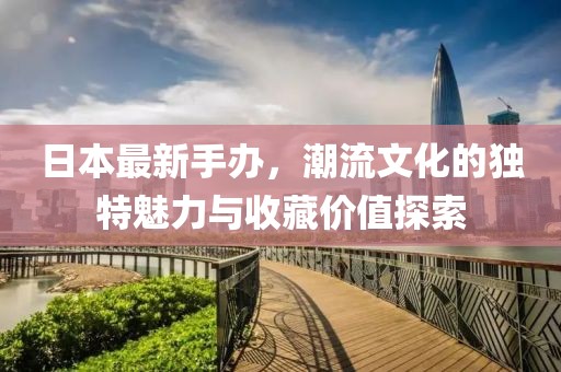 日本最新手办，潮流文化的独特魅力与收藏价值探索