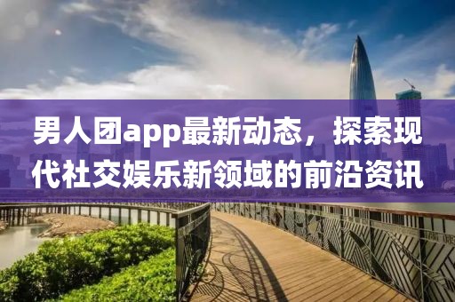 男人团app最新动态，探索现代社交娱乐新领域的前沿资讯