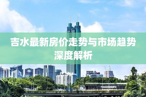 吉水最新房价走势与市场趋势深度解析