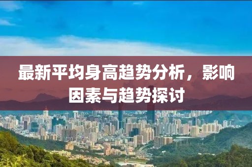 最新平均身高趋势分析，影响因素与趋势探讨