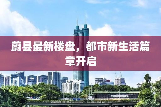 蔚县最新楼盘，都市新生活篇章开启