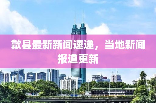 歙县最新新闻速递，当地新闻报道更新