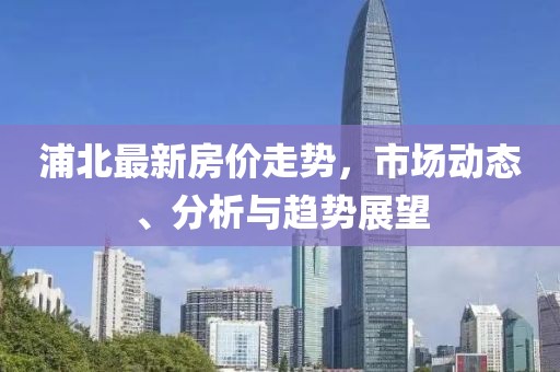 浦北最新房价走势，市场动态、分析与趋势展望