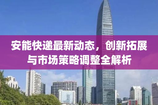 安能快递最新动态，创新拓展与市场策略调整全解析
