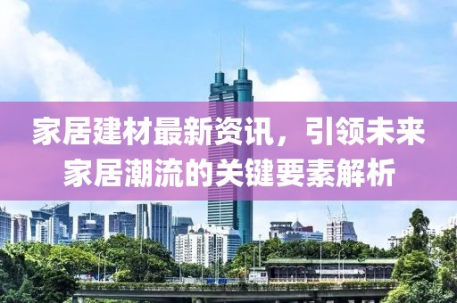 家居建材最新资讯，引领未来家居潮流的关键要素解析