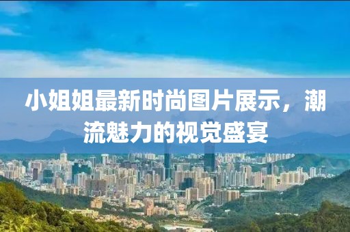 小姐姐最新时尚图片展示，潮流魅力的视觉盛宴