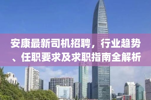 安康最新司机招聘，行业趋势、任职要求及求职指南全解析