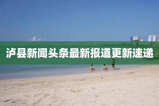 泸县新闻头条最新报道更新速递