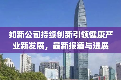 如新公司持续创新引领健康产业新发展，最新报道与进展