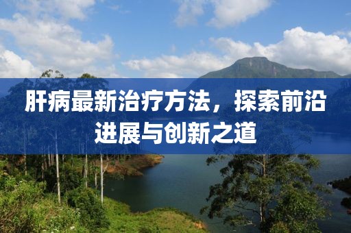 肝病最新治疗方法，探索前沿进展与创新之道