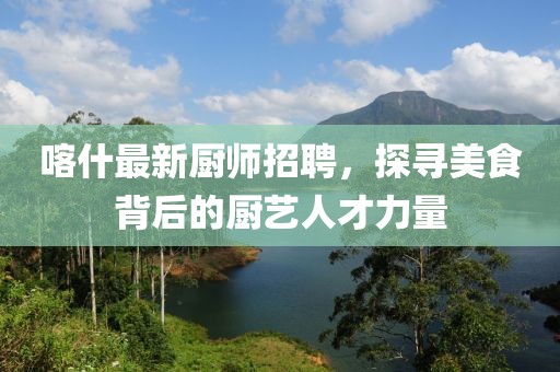 喀什最新厨师招聘，探寻美食背后的厨艺人才力量