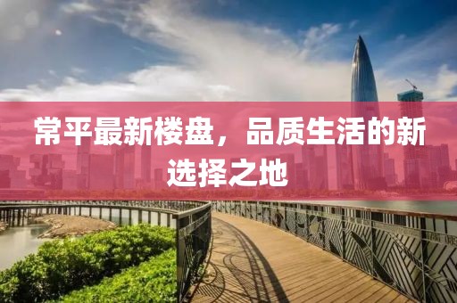 常平最新楼盘，品质生活的新选择之地