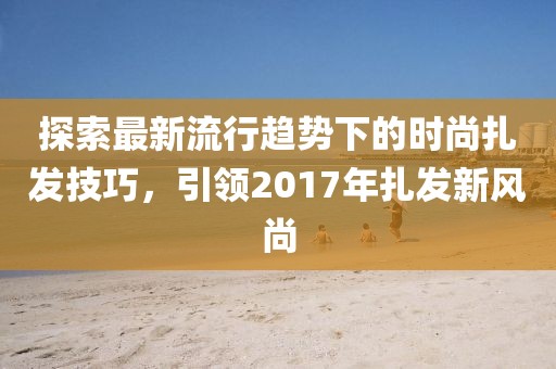 探索最新流行趋势下的时尚扎发技巧，引领2017年扎发新风尚