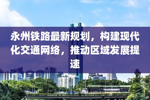 永州铁路最新规划，构建现代化交通网络，推动区域发展提速