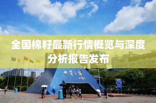 全国棉籽最新行情概览与深度分析报告发布